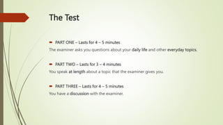 The Test
 PART ONE – Lasts for 4 – 5 minutes
The examiner asks you questions about your daily life and other everyday topics.
 PART TWO – Lasts for 3 – 4 minutes
You speak at length about a topic that the examiner gives you.
 PART THREE – Lasts for 4 – 5 minutes
You have a discussion with the examiner.
 