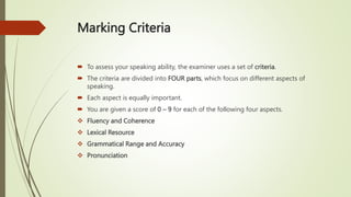 Marking Criteria
 To assess your speaking ability, the examiner uses a set of criteria.
 The criteria are divided into FOUR parts, which focus on different aspects of
speaking.
 Each aspect is equally important.
 You are given a score of 0 – 9 for each of the following four aspects.
 Fluency and Coherence
 Lexical Resource
 Grammatical Range and Accuracy
 Pronunciation
 