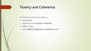 Fluency and Coherence
The examiner assesses your ability to…
 keep talking
 express your ideas clearly and logically
 link your ideas
 speak without long pauses or repeating yourself
 
