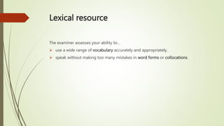 Lexical resource
The examiner assesses your ability to…
 use a wide range of vocabulary accurately and appropriately.
 speak without making too many mistakes in word forms or collocations.
 