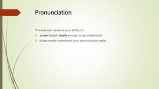 Pronunciation
The examiner assesses your ability to…
 speak English clearly enough to be understood
 Make people understand your pronunciation easily.
 