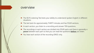 overview
 The IELTS Listening Test tests your ability to understand spoken English in different
situations.
 The test lasts for approximately THIRTY minutes and has FOUR sections.
 In each section, you listen to a recording and answer TEN questions.
 The recordings in each section are divided into FOUR parts and there is generally a
pause between each part so that you can read the questions before you listen.
 You hear each section of the recording ONCE only.
 