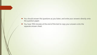  You should answer the questions as you listen, and write your answers directly onto
the question paper.
 You have TEN minutes at the end of the test to copy your answers onto the
separate answer sheet.
 