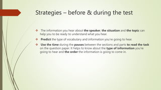 Strategies – before & during the test
 The information you hear about the speaker, the situation and the topic can
help you to be ready to understand what you hear.
 Predict the type of vocabulary and information you’re going to hear.
 Use the time during the pauses between the sections and parts to read the task
on the question paper. It helps to know about the type of information you’re
going to hear and the order the information is going to come in.
 