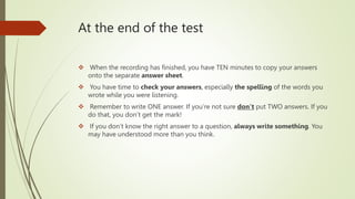 At the end of the test
 When the recording has finished, you have TEN minutes to copy your answers
onto the separate answer sheet.
 You have time to check your answers, especially the spelling of the words you
wrote while you were listening.
 Remember to write ONE answer. If you’re not sure don’t put TWO answers. If you
do that, you don’t get the mark!
 If you don’t know the right answer to a question, always write something. You
may have understood more than you think.
 