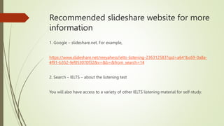 Recommended slideshare website for more
information
1. Google – slideshare.net. For example,
https://www.slideshare.net/reeyahess/ielts-listening-236312583?qid=a641bc69-0a8a-
4f91-b352-fef053070f32&v=&b=&from_search=14
2. Search – IELTS – about the listening test
You will also have access to a variety of other IELTS listening material for self-study.
 