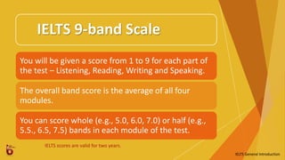 IELTS 9-band Scale
You will be given a score from 1 to 9 for each part of
the test – Listening, Reading, Writing and Speaking.
The overall band score is the average of all four
modules.
You can score whole (e.g., 5.0, 6.0, 7.0) or half (e.g.,
5.5., 6.5, 7.5) bands in each module of the test.
IELTS scores are valid for two years.
IELTS General Introduction
 