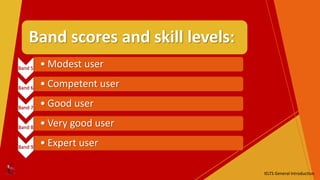 Band scores and skill levels:
Band 5 • Modest user
Band 6 • Competent user
Band 7 • Good user
Band 8 • Very good user
Band 9 • Expert user
IELTS General Introduction
 