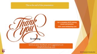 This is the end of this presentation.
Send us your feedback and suggestions on
info@ieltsbackup.com
for watching
IELTS General Introduction
For a complete IELTS training
course and practice:
Visit: www.ieltsbackup.com
 