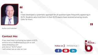 Hi,
I have developed a systematic approach for all question types frequently appearing in
IELTS. Students who tired them in their IELTS exams have received amazing results.
(Zafar Yar Khan)
Author and Publisher
If you need help in achieving your goals in IELTS,
write to me at info@ieltsbackup.com or visit
www.ieltsbackup.com
and click on “IELTS Tuition”.
I will contact you as soon as I can.
 