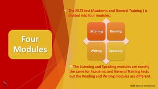 Four
Modules
 The IELTS test (Academic and General Training ) is
divided into four modules:
Listening Reading
Writing Speaking
The Listening and Speaking modules are exactly
the same for Academic and General Training tests
but the Reading and Writing modules are different.
IELTS General Introduction
 