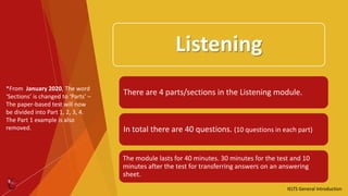 Listening
There are 4 parts/sections in the Listening module.
In total there are 40 questions. (10 questions in each part)
The module lasts for 40 minutes. 30 minutes for the test and 10
minutes after the test for transferring answers on an answering
sheet.
IELTS General Introduction
*From January 2020, The word
‘Sections’ is changed to ‘Parts’ –
The paper-based test will now
be divided into Part 1, 2, 3, 4.
The Part 1 example is also
removed.
 