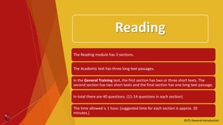 Reading
IELTS General Introduction
The Reading module has 3 sections.
The Academic test has three long text passages.
In the General Training test, the first section has two or three short texts. The
second section has two short texts and the final section has one long text passage.
In total there are 40 questions. (11-14 questions in each section)
The time allowed is 1 hour. (suggested time for each section is approx. 20
minutes.)
 