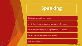 Speaking
The Speaking module has 3 parts.
Part 1 – Introduction and general questions. 4-5 minutes.
Part 2 – Individual long talk on a given topic. 1-2 minutes.
Part 3 - Two-way discussion. 3 - 4 minutes.
Total 10-14 minutes.
IELTS General Introduction
 