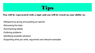 Tips
You will be represented with a topic and you will be tested on your ability to:
-žRespond by giving and justyfing an opinion
-Discussing the topic
-Summarizing details
-Outlining problems
-Identifying possible solutions
-Supporting what you write, arguments and relevant examples
 