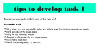 tips to develop task 1
Time is your enemy do not let it take control over you!
Be careful with:
-Writing what you are required to write, and with at least the minimum number of words
-Writing directly on the given topic
-Writing for the intended reader
-Colloquial or slangs words and expressions
-Write what is expected
-Write all that is requested on the task
 