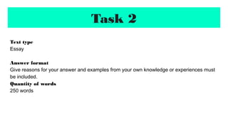 Task 2
Text type
Essay
Answer format
Give reasons for your answer and examples from your own knowledge or experiences must
be included.
Quantity of words
250 words
 