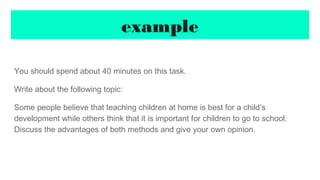 example
You should spend about 40 minutes on this task.
Write about the following topic:
Some people believe that teaching children at home is best for a child’s
development while others think that it is important for children to go to school.
Discuss the advantages of both methods and give your own opinion.
 