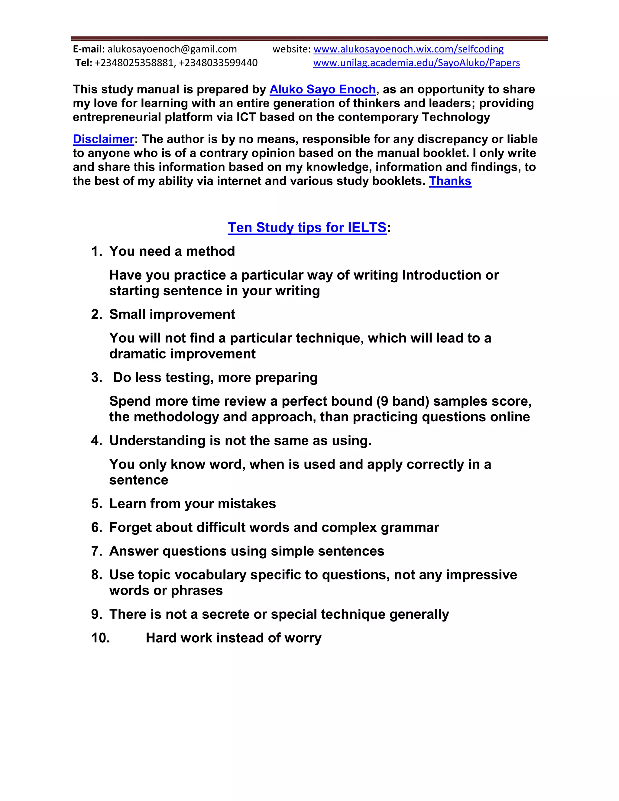 E-mail: alukosayoenoch@gamil.com website: www.alukosayoenoch.wix.com/selfcoding
Tel: +2348025358881, +2348033599440 www.unilag.academia.edu/SayoAluko/Papers
This study manual is prepared by Aluko Sayo Enoch, as an opportunity to share
my love for learning with an entire generation of thinkers and leaders; providing
entrepreneurial platform via ICT based on the contemporary Technology
Disclaimer: The author is by no means, responsible for any discrepancy or liable
to anyone who is of a contrary opinion based on the manual booklet. I only write
and share this information based on my knowledge, information and findings, to
the best of my ability via internet and various study booklets. Thanks
Ten Study tips for IELTS:
1. You need a method
Have you practice a particular way of writing Introduction or
starting sentence in your writing
2. Small improvement
You will not find a particular technique, which will lead to a
dramatic improvement
3. Do less testing, more preparing
Spend more time review a perfect bound (9 band) samples score,
the methodology and approach, than practicing questions online
4. Understanding is not the same as using.
You only know word, when is used and apply correctly in a
sentence
5. Learn from your mistakes
6. Forget about difficult words and complex grammar
7. Answer questions using simple sentences
8. Use topic vocabulary specific to questions, not any impressive
words or phrases
9. There is not a secrete or special technique generally
10. Hard work instead of worry
 