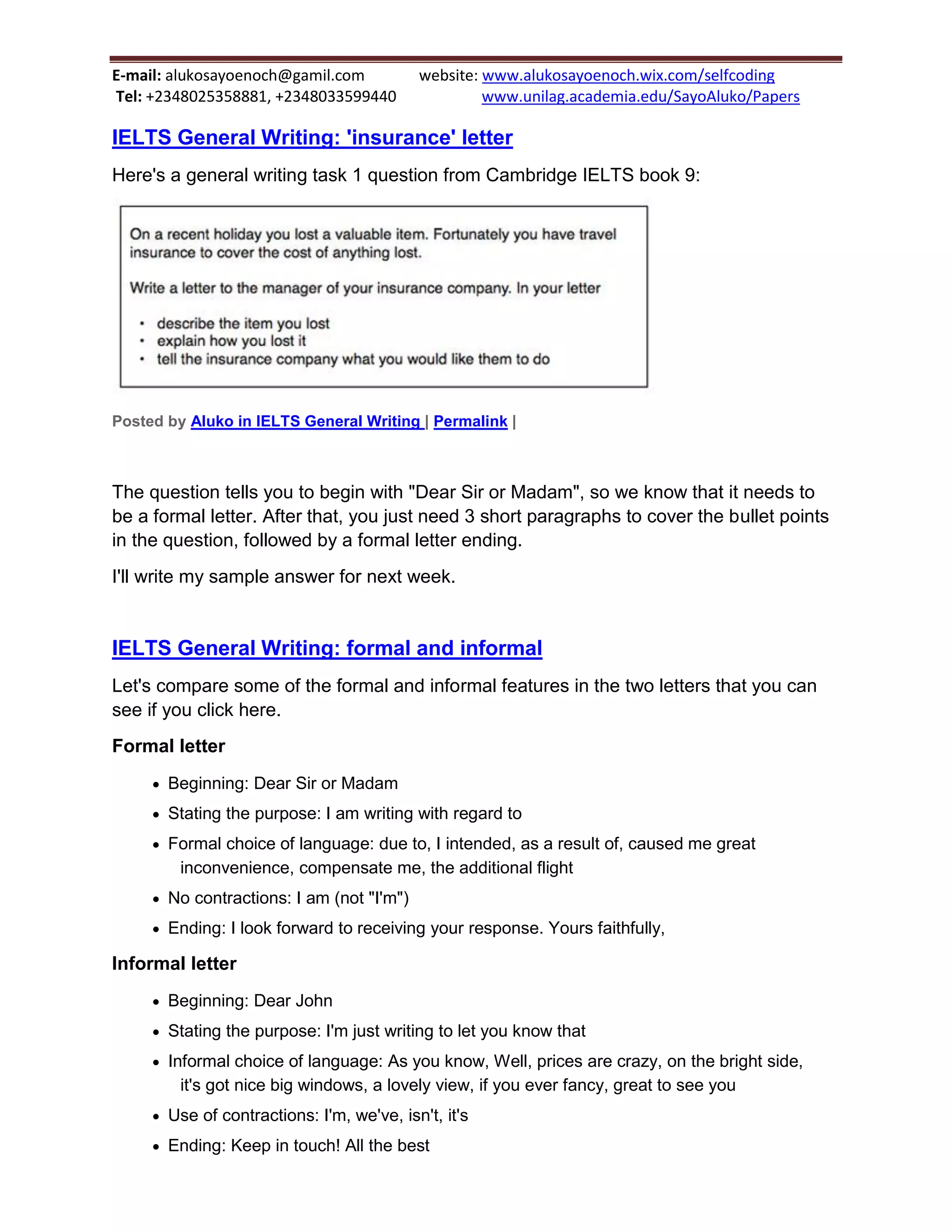 E-mail: alukosayoenoch@gamil.com website: www.alukosayoenoch.wix.com/selfcoding
Tel: +2348025358881, +2348033599440 www.unilag.academia.edu/SayoAluko/Papers
IELTS General Writing: 'insurance' letter
Here's a general writing task 1 question from Cambridge IELTS book 9:
Posted by Aluko in IELTS General Writing | Permalink |
The question tells you to begin with "Dear Sir or Madam", so we know that it needs to
be a formal letter. After that, you just need 3 short paragraphs to cover the bullet points
in the question, followed by a formal letter ending.
I'll write my sample answer for next week.
IELTS General Writing: formal and informal
Let's compare some of the formal and informal features in the two letters that you can
see if you click here.
Formal letter
 Beginning: Dear Sir or Madam
 Stating the purpose: I am writing with regard to
 Formal choice of language: due to, I intended, as a result of, caused me great
inconvenience, compensate me, the additional flight
 No contractions: I am (not "I'm")
 Ending: I look forward to receiving your response. Yours faithfully,
Informal letter
 Beginning: Dear John
 Stating the purpose: I'm just writing to let you know that
 Informal choice of language: As you know, Well, prices are crazy, on the bright side,
it's got nice big windows, a lovely view, if you ever fancy, great to see you
 Use of contractions: I'm, we've, isn't, it's
 Ending: Keep in touch! All the best
 