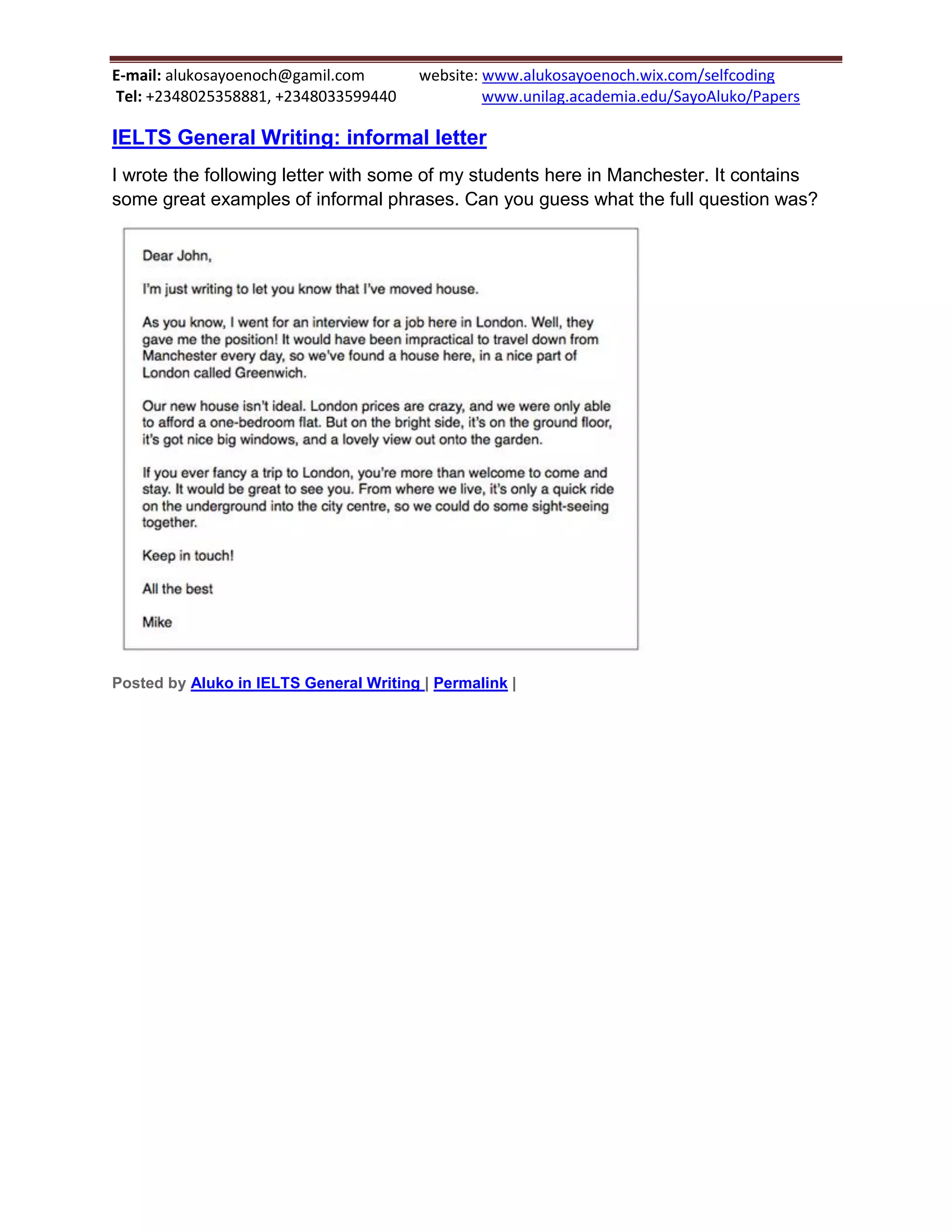 E-mail: alukosayoenoch@gamil.com website: www.alukosayoenoch.wix.com/selfcoding
Tel: +2348025358881, +2348033599440 www.unilag.academia.edu/SayoAluko/Papers
IELTS General Writing: informal letter
I wrote the following letter with some of my students here in Manchester. It contains
some great examples of informal phrases. Can you guess what the full question was?
Posted by Aluko in IELTS General Writing | Permalink |
 
