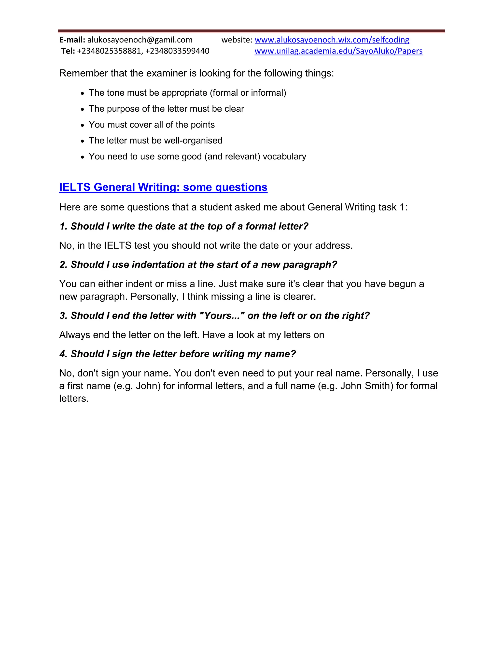 E-mail: alukosayoenoch@gamil.com website: www.alukosayoenoch.wix.com/selfcoding
Tel: +2348025358881, +2348033599440 www.unilag.academia.edu/SayoAluko/Papers
Remember that the examiner is looking for the following things:
 The tone must be appropriate (formal or informal)
 The purpose of the letter must be clear
 You must cover all of the points
 The letter must be well-organised
 You need to use some good (and relevant) vocabulary
IELTS General Writing: some questions
Here are some questions that a student asked me about General Writing task 1:
1. Should I write the date at the top of a formal letter?
No, in the IELTS test you should not write the date or your address.
2. Should I use indentation at the start of a new paragraph?
You can either indent or miss a line. Just make sure it's clear that you have begun a
new paragraph. Personally, I think missing a line is clearer.
3. Should I end the letter with "Yours..." on the left or on the right?
Always end the letter on the left. Have a look at my letters on
4. Should I sign the letter before writing my name?
No, don't sign your name. You don't even need to put your real name. Personally, I use
a first name (e.g. John) for informal letters, and a full name (e.g. John Smith) for formal
letters.
 