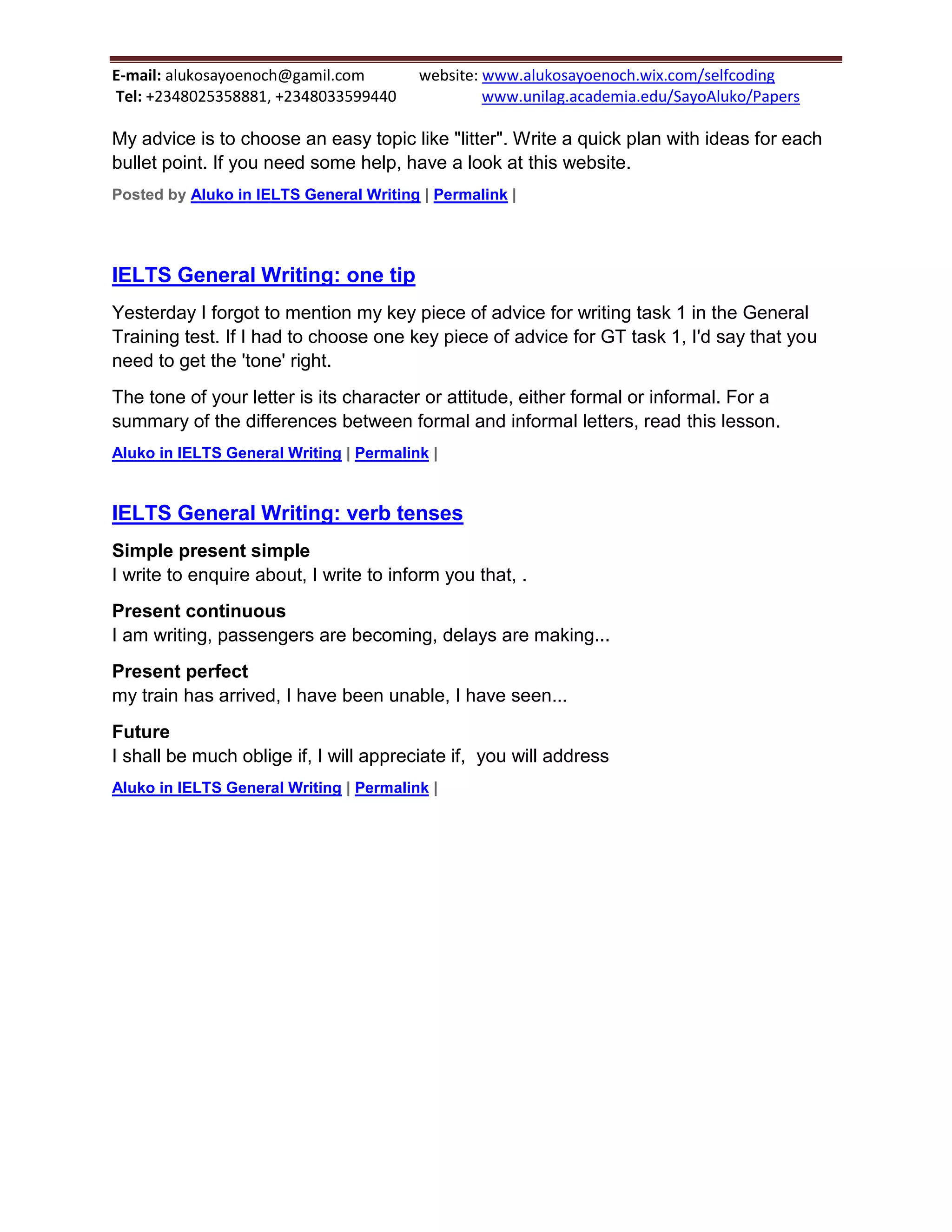 E-mail: alukosayoenoch@gamil.com website: www.alukosayoenoch.wix.com/selfcoding
Tel: +2348025358881, +2348033599440 www.unilag.academia.edu/SayoAluko/Papers
My advice is to choose an easy topic like "litter". Write a quick plan with ideas for each
bullet point. If you need some help, have a look at this website.
Posted by Aluko in IELTS General Writing | Permalink |
IELTS General Writing: one tip
Yesterday I forgot to mention my key piece of advice for writing task 1 in the General
Training test. If I had to choose one key piece of advice for GT task 1, I'd say that you
need to get the 'tone' right.
The tone of your letter is its character or attitude, either formal or informal. For a
summary of the differences between formal and informal letters, read this lesson.
Aluko in IELTS General Writing | Permalink |
IELTS General Writing: verb tenses
Simple present simple
I write to enquire about, I write to inform you that, .
Present continuous
I am writing, passengers are becoming, delays are making...
Present perfect
my train has arrived, I have been unable, I have seen...
Future
I shall be much oblige if, I will appreciate if, you will address
Aluko in IELTS General Writing | Permalink |
 