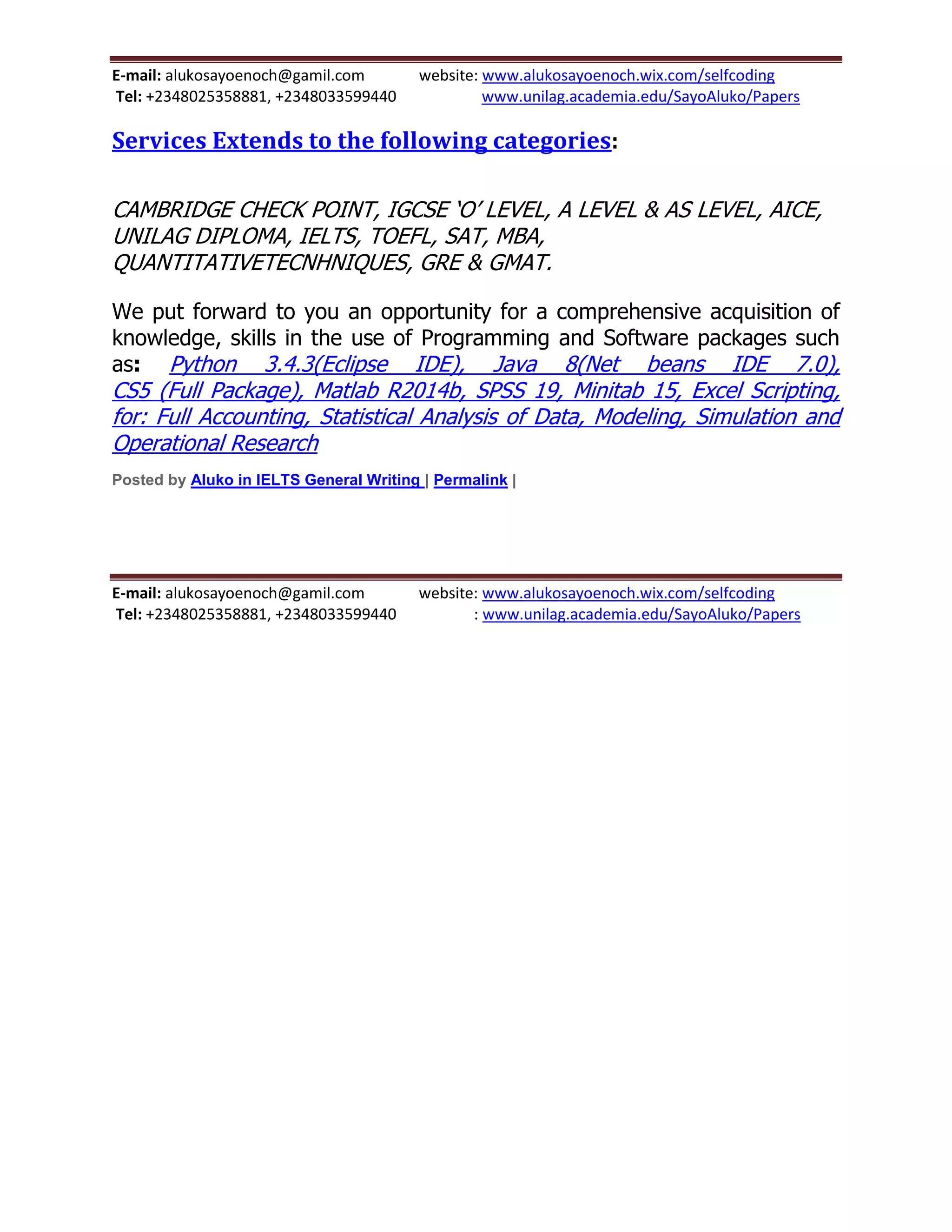E-mail: alukosayoenoch@gamil.com website: www.alukosayoenoch.wix.com/selfcoding
Tel: +2348025358881, +2348033599440 www.unilag.academia.edu/SayoAluko/Papers
Services Extends to the following categories:
CAMBRIDGE CHECK POINT, IGCSE ‘O’ LEVEL, A LEVEL & AS LEVEL, AICE,
UNILAG DIPLOMA, IELTS, TOEFL, SAT, MBA,
QUANTITATIVETECNHNIQUES, GRE & GMAT.
We put forward to you an opportunity for a comprehensive acquisition of
knowledge, skills in the use of Programming and Software packages such
as: Python 3.4.3(Eclipse IDE), Java 8(Net beans IDE 7.0),
CS5 (Full Package), Matlab R2014b, SPSS 19, Minitab 15, Excel Scripting,
for: Full Accounting, Statistical Analysis of Data, Modeling, Simulation and
Operational Research
Posted by Aluko in IELTS General Writing | Permalink |
E-mail: alukosayoenoch@gamil.com website: www.alukosayoenoch.wix.com/selfcoding
Tel: +2348025358881, +2348033599440 : www.unilag.academia.edu/SayoAluko/Papers
 