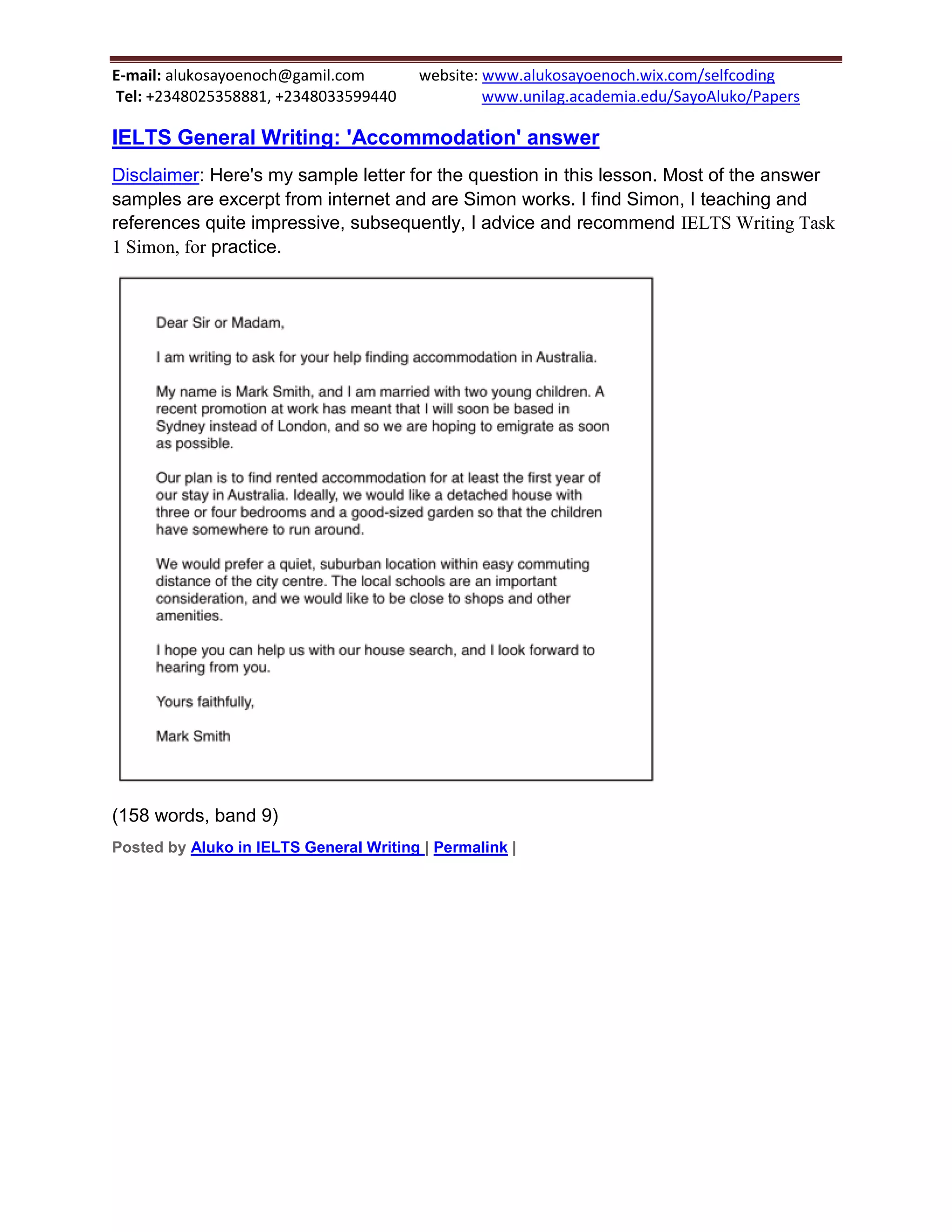 E-mail: alukosayoenoch@gamil.com website: www.alukosayoenoch.wix.com/selfcoding
Tel: +2348025358881, +2348033599440 www.unilag.academia.edu/SayoAluko/Papers
IELTS General Writing: 'Accommodation' answer
Disclaimer: Here's my sample letter for the question in this lesson. Most of the answer
samples are excerpt from internet and are Simon works. I find Simon, I teaching and
references quite impressive, subsequently, I advice and recommend IELTS Writing Task
1 Simon, for practice.
(158 words, band 9)
Posted by Aluko in IELTS General Writing | Permalink |
 