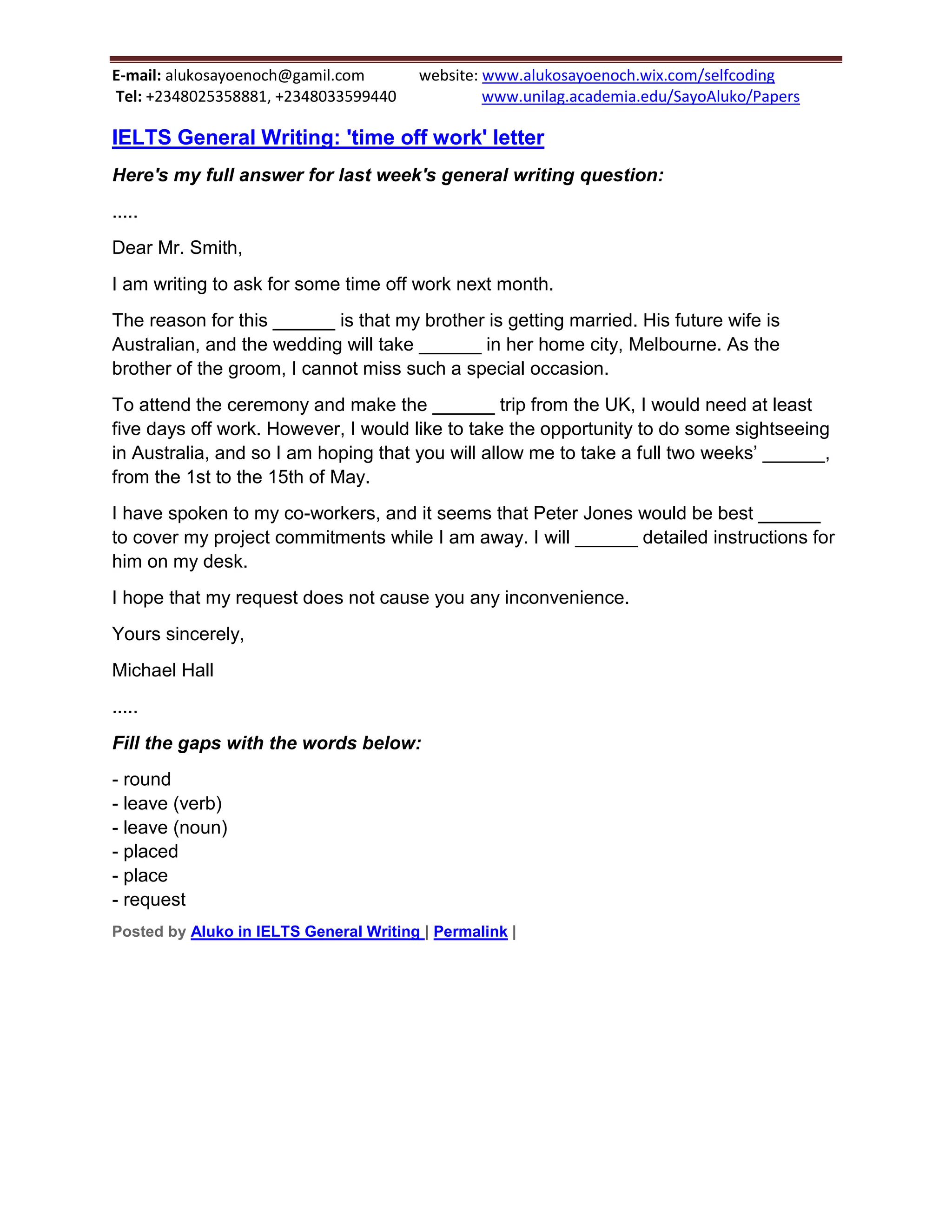 E-mail: alukosayoenoch@gamil.com website: www.alukosayoenoch.wix.com/selfcoding
Tel: +2348025358881, +2348033599440 www.unilag.academia.edu/SayoAluko/Papers
IELTS General Writing: 'time off work' letter
Here's my full answer for last week's general writing question:
.....
Dear Mr. Smith,
I am writing to ask for some time off work next month.
The reason for this ______ is that my brother is getting married. His future wife is
Australian, and the wedding will take ______ in her home city, Melbourne. As the
brother of the groom, I cannot miss such a special occasion.
To attend the ceremony and make the ______ trip from the UK, I would need at least
five days off work. However, I would like to take the opportunity to do some sightseeing
in Australia, and so I am hoping that you will allow me to take a full two weeks’ ______,
from the 1st to the 15th of May.
I have spoken to my co-workers, and it seems that Peter Jones would be best ______
to cover my project commitments while I am away. I will ______ detailed instructions for
him on my desk.
I hope that my request does not cause you any inconvenience.
Yours sincerely,
Michael Hall
.....
Fill the gaps with the words below:
- round
- leave (verb)
- leave (noun)
- placed
- place
- request
Posted by Aluko in IELTS General Writing | Permalink |
 