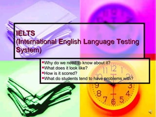 IELTSIELTS
((IInternationalnternational EEnglishnglish LLanguageanguage TTestingesting
SSystem)ystem)
Why do we need to know about it?Why do we need to know about it?
What does it look like?What does it look like?
How is it scored?How is it scored?
What do students tend to have problems with?What do students tend to have problems with?
 