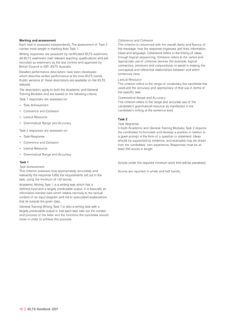 Marking and assessment
Each task is assessed independently. The assessment of Task 2
carries more weight in marking than Task 1.
Writing responses are assessed by certificated IELTS examiners.
All IELTS examiners hold relevant teaching qualifications and are
recruited as examiners by the test centres and approved by
British Council or IDP: IELTS Australia.
Detailed performance descriptors have been developed
which describe written performance at the nine IELTS bands.
Public versions of these descriptors are available on the IELTS
website.
The descriptors apply to both the Academic and General
Training Modules and are based on the following criteria.
Task 1 responses are assessed on:
• Task Achievement
• Coherence and Cohesion
• Lexical Resource
• Grammatical Range and Accuracy
Task 2 responses are assessed on:
• Task Response
• Coherence and Cohesion
• Lexical Resource
• Grammatical Range and Accuracy
Task 1
Task Achievement
This criterion assesses how appropriately, accurately and
relevantly the response fulfils the requirements set out in the
task, using the minimum of 150 words.
Academic Writing Task 1 is a writing task which has a
defined input and a largely predictable output. It is basically an
information-transfer task which relates narrowly to the factual
content of an input diagram and not to speculated explanations
that lie outside the given data.
General Training Writing Task 1 is also a writing task with a
largely predictable output in that each task sets out the context
and purpose of the letter and the functions the candidate should
cover in order to achieve this purpose.
Coherence and Cohesion
This criterion is concerned with the overall clarity and fluency of
the message: how the response organises and links information,
ideas and language. Coherence refers to the linking of ideas
through logical sequencing. Cohesion refers to the varied and
appropriate use of cohesive devices (for example, logical
connectors, pronouns and conjunctions) to assist in making the
conceptual and referential relationships between and within
sentences clear.
Lexical Resource
This criterion refers to the range of vocabulary the candidate has
used and the accuracy and appropriacy of that use in terms of
the specific task.
Grammatical Range and Accuracy
This criterion refers to the range and accurate use of the
candidate’s grammatical resource as manifested in the
candidate’s writing at the sentence level.
Task 2
Task Response
In both Academic and General Training Modules Task 2 requires
the candidates to formulate and develop a position in relation to
a given prompt in the form of a question or statement. Ideas
should be supported by evidence, and examples may be drawn
from the candidates’ own experience. Responses must be at
least 250 words in length.
Scripts under the required minimum word limit will be penalised.
Scores are reported in whole and half bands.
10 | IELTS Handbook 2007
4173 7Y07 IELTShbk_body [prf5] 22/6/07 15:33 Page 10
 