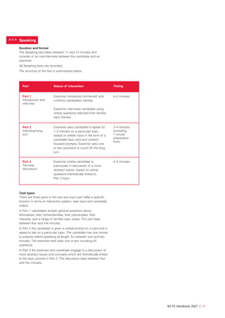 >>>
IELTS Handbook 2007 | 11
Speaking
Duration and format
The Speaking test takes between 11 and 14 minutes and
consists of an oral interview between the candidate and an
examiner.
All Speaking tests are recorded.
The structure of the test is summarised below.
Task types
There are three parts to the test and each part fulfils a specific
function in terms of interaction pattern, task input and candidate
output.
In Part 1 candidates answer general questions about
themselves, their homes/families, their jobs/studies, their
interests, and a range of familiar topic areas. This part lasts
between four and five minutes.
In Part 2 the candidate is given a verbal prompt on a card and is
asked to talk on a particular topic. The candidate has one minute
to prepare before speaking at length, for between one and two
minutes. The examiner then asks one or two rounding-off
questions.
In Part 3 the examiner and candidate engage in a discussion of
more abstract issues and concepts which are thematically linked
to the topic prompt in Part 2. The discussion lasts between four
and five minutes.
Part Nature of interaction Timing
Part 1
Introduction and
interview
Examiner introduces him/herself and
confirms candidate’s identity.
Examiner interviews candidate using
verbal questions selected from familiar
topic frames.
4–5 minutes
Part 2
Individual long
turn
Examiner asks candidate to speak for
1–2 minutes on a particular topic
based on written input in the form of a
candidate task card and content-
focused prompts. Examiner asks one
or two questions to round off the long
turn.
3–4 minutes
(including
1 minute
preparation
time)
Part 3
Two-way
discussion
Examiner invites candidate to
participate in discussion of a more
abstract nature, based on verbal
questions thematically linked to
Part 2 topic.
4–5 minutes
4173 7Y07 IELTShbk_body [prf5] 22/6/07 15:33 Page 11
 