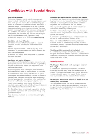 What help is available?
Test centres make every effort to cater for candidates with
special needs, to enable them to best understand questions and
tasks and to give their answers. It is our aim for the language
level of all candidates to be assessed fairly and objectively. If a
candidate requires a modified version of the test, e.g. Braille,
they must give the test centre three months’ notice. This notice
period is necessary for the modified test version to be prepared.
If a candidate’s circumstances require special administrative
arrangements only to be made, e.g. extra time, they must give
the test centre six weeks’ notice. Full details of these
arrangements are given on the IELTS website www.ielts.org
Candidates with visual difficulties
Candidates with visual difficulties may apply for a range of
provisions, including enlarged print, and Brailled question
papers.
Answers may be recorded in a variety of ways, e.g. via an
amanuensis, or using a Braille machine or word processor, and
extra time may be allowed.
A version of the Listening test is also available for candidates
with visual difficulties.
Candidates with hearing difficulties
If candidates suffer from partial hearing loss and can hear with
the help of headphones or special amplification equipment they
may ask for permission to use this type of equipment when
taking the Listening test.
A lip-reading version of the Listening test is also available in
which the supervisor reads the listening texts to the candidate.
If candidates have severe hearing difficulties and the special
arrangements described above are not sufficient, for example if
they are unable to lip-read, they then can apply for exemption
from the Speaking and/or Listening tests. In this case, their Test
Report Form will have the following statement printed on it:
‘Due to extreme speaking and/or hearing difficulties this
candidate was exempt from taking the Speaking and/or Listening
tests and the Overall Band Score reflects this.’
The Overall Band Score will not include any credit for skills that
the candidate has not been able to demonstrate through being
granted an exemption.
Note: Candidates must apply for exemption before taking the
IELTS test.
Candidates with specific learning difficulties (e.g. dyslexia)
If candidates have dyslexia or another specific learning difficulty,
they may need extra time to complete one or more of the tests.
This might be necessary if, for example, it takes candidates a
long time to read the questions or write their answers.
They may normally apply for up to 30 minutes’ extra time for
completion of the Reading and Writing tests.
Candidates with specific learning difficulties may also apply to
write their answers using a typewriter or word processor, if they
normally write this way.
If permission is given for them to use a word processor, it must
not have an active spellcheck or thesaurus facility.
Please note that the IELTS Administrator may not be able
to provide facilities for wordprocessing (including the use of
computers or software). Candidates should discuss their needs
with their IELTS Administrator.
What if a candidate becomes ill during the test?
If a candidate is genuinely ill during the test, it should be
brought to the attention of the test supervisor. It is not possible to
give special consideration to candidates who do not report their
illness on the day of the test.
Other Difficulties
What happens if a candidate wants to postpone or cancel
their entry?
A candidate who requests a postponement or cancellation
of their test within five weeks of the test date will normally be
charged the full fee unless they are able to provide appropriate
medical evidence to support their request. Medical evidence
must be provided no later than five days after the test date.
What happens if a candidate is absent on the day of the test
without giving prior notice?
The candidate will normally lose their full test fee unless they
are able to provide appropriate medical evidence to the centre
to explain their absence. Medical evidence must be provided no
later than five days after the test date.
IELTS Handbook 2007 | 15
Candidates with Special Needs
4173 7Y07 IELTShbk_body [prf5] 22/6/07 15:33 Page 15
 