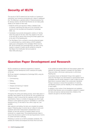 16 | IELTS Handbook 2007
The security of IELTS material and test results is of paramount
importance, and numerous procedures are in place to safeguard
this. The following is a general outline of these procedures, but
for obvious reasons, the IELTS Test Partners do not make public
details of this aspect of their work.
• All IELTS centres are required to follow a detailed Code
of Practice, specifying how tests are to be conducted, how
results are to be recorded and forwarded to Cambridge
ESOL, etc.
• Candidates must provide photographic evidence of identity
when they apply for the test, when they register at the start
of the test day, at various times during the written papers and
at the start of the Speaking test.
• The Test Report Form is printed on security-enhanced paper.
It is authenticated by a centre stamp, an IELTS validation
stamp and a photograph of the candidate. British Council,
IDP: IELTS Australia and Cambridge ESOL are able to verify
results on request or results may be verified by using the
Test Report Form Verification Service located at
https://ielts.ucles.org.uk
Security of IELTS
Question Paper Development and Research
IELTS is backed by an extensive programme of research,
validation and test development which underpins the quality
of the test.
IELTS test material is developed by Cambridge ESOL using the
following stages:
• Commissioning
• Editing
• Pretesting
• Analysis and banking of material
• Standards Fixing
• Question paper construction
Throughout the writing and editing process, which takes place in
Australia, New Zealand, the US and the UK, strict guidelines are
followed in order to ensure that the materials conform to the test
specifications. Topics or contexts of language use which might
introduce a bias against any group of candidates of a particular
background (e.g. on the basis of sex, ethnic origin etc.) are
avoided.
After selection and editing, the items are compiled into pretest
papers. Pretesting plays a central role as it allows for texts and
questions with known measurement characteristics to be
banked, so that new versions of question papers can be
produced on a regular basis. The pretesting process helps to
ensure that all versions conform to the test requirements in terms
of content and level of difficulty.
Pretesting is carried out on IELTS candidates worldwide. The
pretests are marked and analysed and those which are found
to be suitable are banked. Before the final question papers are
selected, the banked material is compiled into Trial Papers.
These are either a 30-minute Listening test or a 60-minute
Reading test.
A procedure known as Standards Fixing is then applied in
which the Trial Papers are administered to representative IELTS
candidates and the results analysed in order to allow accurate
Band Score conversion tables to be constructed. Standards
Fixing is necessary to ensure the equivalence of Listening
and Reading versions and the reliability of the measurement
of each paper.
In addition to this routine of test development and validation,
the IELTS Test Partners carry out academic research to support
the tests and sponsor external researchers. Details of this
research are given on the IELTS website.
4173 7Y07 IELTShbk_body [prf5] 22/6/07 15:33 Page 16
 