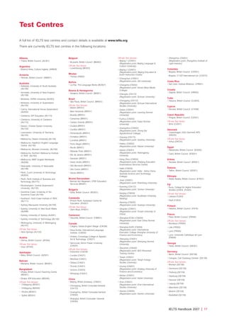 IELTS Handbook 2007 | 17
Albania
• Tirana, British Council (AL001)
Argentina
• Buenos Aires, Cultura Inglesa (AR609)
Armenia
• Yerevan, British Council (AM001)
Australia
• Adelaide, University of South Australia
(AU100)
• Armidale, University of New England
(AU109)
• Brisbane, Griffith University (AU053)
• Brisbane, University of Queensland
(AU105)
• Cairns, International House Queensland
(AU055)
• Canberra, IDP Education (AU110)
• Canberra, University of Canberra
(AU115)
• Darwin, Charles Darwin University
(AU120)
• Launceston, University of Tasmania
(AU125)
• Melbourne, Deakin University (AU146)
• Melbourne, Hawthorn English Language
Centre (AU130)
• Melbourne, Monash University (AU166)
• Melbourne, Northern Melbourne Institute
of TAFE (AU165)
• Melbourne, RMIT English Worldwide
(AU056)
• Newcastle, University of Newcastle
(AU106)
• Perth, Curtin University of Technology
(AU054)
• Perth, Perth Institute of Business and
Technology (AU175)
• Rockhampton, Central Queensland
University (AU135)
• Sunshine Coast, University of the
Sunshine Coast (AU156)
• Southport, Gold Coast Institute of TAFE
(AU111)
• Sydney, Macquarie University (AU108)
• Sydney, University of New South Wales
(AU088)
• Sydney, University of Sydney (AU091)
• Sydney, University of Technology (AU140)
• Wollongong, University of Wollongong
(AU107)
Off-site Test Venue:
• Alice Springs (AU120)
Austria
• Vienna, British Council (AT040)
Off-site Test Venue:
• Graz (AT040)
Azerbaijan
• Baku, British Council (AZ001)
Bahrain
• Manama, British Council (BH001)
Bangladesh
• Dhaka, British Council Teaching Centre
(BD001)
• Dhaka, IDP Education (BD040)
Off-site Test Venues:
• Chittagong (BD001)
• Chittagong (BD040)
• Khulna (BD001)
• Sylhet (BD001)
Belgium
• Brussels, British Council (BE003)
Off-site Test Venue:
• Luxembourg (BE003)
Bhutan
• Thimpu (IN002)
Bolivia
• La Paz, The Language Works (BO007)
Bosnia  Herzegovina
• Sarajevo, British Council (BA001)
Brazil
• São Paulo, British Council (BR051)
Off-site Test Venues:
• Belem (BR051)
• Belo Horizonte (BR051)
• Brasilia (BR051)
• Campinas (BR051)
• Campo Grande (BR051)
• Cuiabá (BR051)
• Curitiba (BR051)
• Florianópolis (BR051)
• Fortaleza (BR051)
• Londrina (BR051)
• Porto Alegre (BR051)
• Recife (BR051)
• Ribeirão Preto (BR051)
• Rio de Janeiro (BR051)
• Salvador (BR051)
• Santo Andre (BR051)
• São Bernardo (BR051)
• São Carlos (BR051)
• Vitoria (BR051)
Brunei Darussalam
• Bandar Seri Begawan, CFBT Education
Services (BN091)
Bulgaria
• Sofia, British Council (BG001)
Cambodia
• Phnom Penh, Australian Centre for
Education (KH001)
Off-site Test Venue:
• Siem Reap (KH001)
Cameroon
• Yaounde, British Council (CM001)
Canada
• Calgary, Global English Village (CA038)
• Nova Scotia, International Language
Institute (CA030)
• Ontario, Conestoga College of Applied
Art  Technology (CA021)
• Vancouver, Simon Fraser University,
(CA025)
Off-site Test Venues:
• Edmonton (CA038)
• London (CA021)
• Montreal (CA021)
• Ottawa (CA021)
• Toronto (CA021)
• Victoria (CA025)
• Winnipeg (CA021)
China
• Beijing, British Embassy (CN001)
• Chongqing, British Consulate-General
(CN172)
• Guangzhou, British Consulate-General
(CN002)
• Shanghai, British Consulate- General
(CN004)
Off-site Test Venues:
• Beijing 1 (CN001)
(Registration point: Beijing Language 
Culture University)
• Beijing 2 (CN001)
(Registration point: Beijing Education 
Exam Instruction Centre)
• Changchun (CN001)
(Registration point: Jilin University)
• Changsha (CN002)
(Registration point: Hunan Mass Media
College)
• Chengdu (CN172)
(Registration point: Sichuan University)
• Chongqing (CN172)
(Registration point: Sichuan International
Studies University)
• Dalian (CN001)
(Registration point: Liaoning Normal
University)
• Fuzhou (CN002)
(Registration point: Fujian Normal
University)
• Guangzhou (CN002)
(Registration point: Zhong Kai
Agrotechnical College)
• Guiyang (CN172)
(Registration point: Guizhou University)
• Haikou (CN002)
(Registration point: Hainan University)
• Harbin (CN001)
(Registration point: Heilongjiang
University
• Hang Zhou (CN004)
(Registration point: Zhejiang Education
Examinations Services Centre)
• Hefei (CN004)
(Registration point: Hefei - Anhui China-
Australia Science and Technology
College)
• Jinan (CN001)
(Registration point: Shandong University)
• Kunming (CN172)
(Registration point: Yunnan University)
• Nanjing (CN004)
(Registration point: Southeast University,
Nanjing)
• Nanning (CN002)
(Registration point: Guangxi University)
• Qingdao (CN001)
(Registration point: Ocean University of
China)
• Shanghai-ECNU (CN004)
(Registration point: East China Normal
University)
• Shanghai-SUFE (CN004)
(Registration point: International
Education College Shanghai University of
Finance and Economics)
• Shenyang (CN001)
(Registration point: Shenyang Normal
University)
• Shenzhen (CN002)
(Registration point: SEG Personnel
Training Centre)
• Tianjin (CN001)
(Registration point: Tianjin Foreign
Studies University)
• Urumqi (CN001)
(Registration point: Xinjiang University of
Finance and Economics)
• Wuhan (CN001)
(Registration point: Hubei University)
• Xi'an (CN001)
(Registration point: Xi’an International
Studies University)
• Xiamen (CN002)
(Registration point: Xiamen University)
• Zhengzhou (CN001)
(Registration point: Zhengzhou Institute of
Light Industry)
Colombia
• Bogota, British Council (CO001)
• Bogota, CI OZI International Ltd (CO015)
Costa Rica
• San Jose, Instituto Britanico (CR001)
Croatia
• Zagreb, British Council (HR002)
Cuba
• Havana, British Council (CU003)
Cyprus
• Nicosia, British Council (CY006)
Czech Republic
• Prague, British Council (CZ001)
Off-site Test Venue:
• Brno (CZ001)
Denmark
• Copenhagen, EDU Danmark APS
(DK035)
Off-site Test Venue:
• Arhus (DK035)
Egypt
• Alexandria, British Council (EG002)
• Cairo, British Council (EG001)
Eritrea
• Asmara, British Council (ER001)
Estonia
• Tallinn, British Council (EE001)
Ethiopia
• Addis Ababa, British Council (ET001)
Fiji
• Suva, College for Higher Education
Studies (CHES) (FJ003)
Off-site Test Venues:
• Labasa (FJ003)
• Nadi (FJ003)
Finland
• Helsinki, British Council (FI016)
France
• Paris, British Council (FR585)
Off-site Test Venues:
• Bordeaux (FR585)
• Lille (FR585)
• Lyon (FR585)
• Lyon, Universite Catholique de Lyon
(FR006)
Georgia
• Tbilisi, British Council (GE001)
Germany
• Berlin, British Council (DE708)
• Cologne, Carl Duisberg Centren (DE159)
Off-site Test Venues:
• Bremen (DE708)
• Dortmund (DE159)
• Freiburg (DE159)
• Hamburg (DE708)
• Hanover (DE159)
• Leipzig (DE708)
• Mannheim (DE159)
• Munich (DE159)
• Radolfzell (DE159)
Test Centres
A full list of IELTS test centres and contact details is available at www.ielts.org
There are currently IELTS test centres in the following locations:
4173 7Y07 IELTShbk_body [prf5] 22/6/07 15:33 Page 17
 