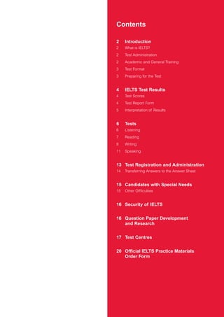 Contents
2 Introduction
2 What is IELTS?
2 Test Administration
2 Academic and General Training
3 Test Format
3 Preparing for the Test
4 IELTS Test Results
4 Test Scores
4 Test Report Form
5 Interpretation of Results
6 Tests
6 Listening
7 Reading
8 Writing
11 Speaking
13 Test Registration and Administration
14 Transferring Answers to the Answer Sheet
15 Candidates with Special Needs
15 Other Difficulties
16 Security of IELTS
16 Question Paper Development
and Research
17 Test Centres
20 Official IELTS Practice Materials
Order Form
4173 7Y07 IELTShbk_body [prf5] 22/6/07 15:33 Page 1
 
