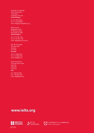 © UCLES 2007
EMC/4173/7Y07
University of Cambridge
ESOL Examinations
1 Hills Road
Cambridge, CB1 2EU
United Kingdom
Tel 44 1223 553355
Fax 44 1223 460278
email ielts@CambridgeESOL.org
British Council
Bridgewater House
58 Whitworth Street
Manchester, M1 6BB
United Kingdom
Tel 44 161 957 7755
Fax 44 161 957 7762
email ielts@britishcouncil.org
IDP: IELTS Australia
GPO Box 2006
Canberra
ACT 2601
Australia
Tel 61 2 6285 8222
Fax 61 2 6285 3233
email ielts@idp.com
IELTS International
100 East Corson Street
Suite 200
Pasadena
CA 91103
USA
Tel 1 626 564 2954
Fax 1 626 564 2981
email ielts@ieltsintl.org
www.ielts.org
4173 7Y07 IELTS Handbook_CVR 18/6/07 16:33 Page 2
 