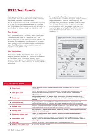 Marking is carried out at the test centre by trained examiners
whose work is closely monitored. This ensures that test results
are available without any administrative delay.
Results are standardised and usually available within two weeks
of the test, and Test Report Forms are sent to the candidates
and to the sponsor(s)/receiving institution(s). Test centres are not
permitted to give results over the phone, or by fax or email.
Test Scores
IELTS provides a profile of a candidate’s ability to use English.
Candidates receive scores on a Band Scale from 1 to 9.
A score is reported for each test component. The individual test
scores are then averaged and rounded to produce an Overall
Band Score according to a confidential Band Score conversion
table. Overall Band Scores and individual test scores are
reported in whole and half bands.
Test Report Form
An example of the Test Report Form is shown on the right.
Each test is reported separately as a Band Score, together with
an Overall Band Score. A descriptive statement giving a
summary of the English of a candidate classified at each band
level is provided below and is included on the reverse of the Test
Report Form.
The completed Test Report Form bears a centre stamp, a
validation stamp, the candidate’s photograph and the authorised
centre representative’s signature. The authenticity of any
Test Report Form can be verified by means of the Test Report
Form Verification Service located at https://ielts.ucles.org.uk
British Council, IDP: IELTS Australia and Cambridge ESOL
reserve the right to cancel any Test Report Form in the event
of any attempt to tamper with or misuse the information
contained in it.
4 | IELTS Handbook 2007
IELTS Test Results
Expert user
Has fully operational command of the language: appropriate, accurate and fluent with complete
understanding.
Very good user
Has fully operational command of the language with only occasional unsystematic inaccuracies and
inappropriacies. Misunderstandings may occur in unfamiliar situations. Handles complex detailed
argumentation well.
Good user
Has operational command of the language, though with occasional inaccuracies, inappropriacies and
misunderstandings in some situations. Generally handles complex language well and understands detailed
reasoning.
Competent user
Has generally effective command of the language despite some inaccuracies, inappropriacies and
misunderstandings. Can use and understand fairly complex language, particularly in familiar situations.
Modest user
Has partial command of the language, coping with overall meaning in most situations, though is likely to make
many mistakes. Should be able to handle basic communication in own field.
Limited user
Basic competence is limited to familiar situations. Has frequent problems in understanding and expression. Is
not able to use complex language.
Extremely limited user
Conveys and understands only general meaning in very familiar situations. Frequent breakdowns in
communication occur.
Intermittent user
No real communication is possible except for the most basic information using isolated words or short
formulae in familiar situations and to meet immediate needs. Has great difficulty understanding spoken and
written English.
Non user Essentially has no ability to use the language beyond possibly a few isolated words.
Did not attempt the test No assessable information provided.
>>> IELTS Band Scores
9
8
7
6
5
4
3
2
1
0
4173 7Y07 IELTShbk_body [prf5] 22/6/07 15:33 Page 4
 