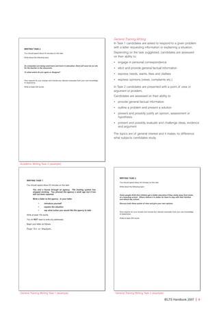 General Training Writing
In Task 1 candidates are asked to respond to a given problem
with a letter requesting information or explaining a situation.
Depending on the task suggested, candidates are assessed
on their ability to:
• engage in personal correspondence
• elicit and provide general factual information
• express needs, wants, likes and dislikes
• express opinions (views, complaints etc.)
In Task 2 candidates are presented with a point of view or
argument or problem.
Candidates are assessed on their ability to:
• provide general factual information
• outline a problem and present a solution
• present and possibly justify an opinion, assessment or
hypothesis
• present and possibly evaluate and challenge ideas, evidence
and argument
The topics are of general interest and it makes no difference
what subjects candidates study.
IELTS Handbook 2007 | 9
Academic Writing Task 2 (example)
General Training Writing Task 1 (example) General Training Writing Task 2 (example)
4173 7Y07 IELTShbk_body [prf5] 22/6/07 15:33 Page 9
 