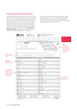 Transferring Answers to the Answer Sheet
Candidates are required to transfer their answers to an answer
sheet for the Listening, Academic Reading and General Training
Reading tests. The answer sheet is double sided; one side for
Listening and the other side for Reading. During the Listening
test candidates write their answers on the question paper as
they listen and at the end of the test are given 10 minutes to
transfer the answers to the answer sheet. In the Reading test
candidates are required to write their answers on the answer
sheet during the time allowed for the test. No extra time is
allowed for transfer. After marking at the centre all answer
sheets are returned to Cambridge ESOL for analysis.
An example of a completed Listening answer sheet is given
below for guidance. It is important that candidates complete
their personal details at the top of the page and obey the
instructions for transfer of answers. Please note the advice given
below for completion of the answer sheet.
14 | IELTS Handbook 2007
Pencil must be
used to complete
the answer sheet
Write your
Candidate
Number in the
boxes indicated
and shade the
corresponding
boxes
The test date is
06 September
2006
If an answer is
changed erase
or cross out the
original answer
and write in the
new answer
Write your
answers in the
boxes provided
Do not write
anything in the
 columns
4173 7Y07 IELTShbk_body [prf5] 22/6/07 15:33 Page 14
 