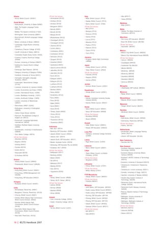 18 | IELTS Handbook 2007
Ghana
• Accra, British Council (GH001)
Great Britain
• Aberystwyth, University of Wales (82963)
• Bath, The English Language Centre
(50724)
• Belfast, The Queen’s University (71202)
• Birmingham, Aston University (GB501)
• Bournemouth, Richard Language College
(55142)
• Bristol, University of Bristol (GB503)
• Cambridge, Anglia Ruskin University
(22107)
• Canterbury, Chaucer College (61402)
• Cardiff, University of Wales (GB512)
• Colchester, English Study Centre (16430)
• Coventry, Coventry Technical College
(20426)
• Durham, University of Durham (GB007)
• Eastbourne, Sussex Downs College
(56355)
• Edinburgh, Basil Paterson (69744)
• Glasgow, University of Glasgow (70283)
• Guildford, University of Surrey (64441)
• Harrogate, Harrogate Language
Academy (48227)
• Leamington, Warwickshire College
(31135)
• Liverpool, University of Liverpool (34400)
• London, Eurocentres Lee Green (10629)
• London, International House (10294)
• London, Middlesex University (12257)
• London, Southwark College (10850)
• London, University of Westminster
(GB507)
• Manchester, UMIST (32342)
• Nottingham, University of Nottingham
(GB509)
• Oxford, King’s School (62352)
• Plymouth, The Mayflower College of
English Ltd (84212)
• Portsmouth, Language Specialists
International (58534)
• Sheffield, Sheffield Hallam University
(36698)
• Southampton, University of Southampton
(GB008)
• York, Melton College (48374)
Off-site Test Venues:
• Aberdeen (69744)
• Brighton (56355)
• Dorking (64441)
• Dundee (69744)
• Exeter (84212)
• Newcastle (69744)
• St Andrews (69744)
Greece
• Athens, British Council (GR005)
• Thessaloniki, British Council (GR026)
Hong Kong
• Hong Kong, British Council (HK001)
• Hong Kong, CEPAS Management Unit
(HK058)
• Hong Kong, IDP Education (HK027)
Hungary
• Budapest, British Council (HU001)
India
• Ahmedabad, Planet Edu (IN061)
• Bangalore, Chennai, Planet Edu (IN123)
• Chennai, British Council (IN001)
• Kolkata, British Deputy High Commission,
British Council Division (IN002)
• Mumbai, British Deputy High
Commission, British Council Division
(IN100)
• New Delhi, British Deputy High
Commission, British Council Division
(IN120)
• New Delhi, Planet Edu (IN122)
Off-site Test Venues:
• Ahmedebad (IN100)
• Amritsar (IN122)
• Amritsar (IN120)
• Bangalore (IN001)
• Baroda (IN061)
• Baroda (IN100)
• Bhopal (IN120)
• Bhubaneswar (IN122)
• Chandigarh (IN120)
• Chandigarh (IN122)
• Chennai (IN123)
• Cochin (IN001)
• Coimbatore (IN001)
• Coimbatore (IN123)
• Dehradun (IN122)
• Gurgaon (IN120)
• Guwahati (IN002)
• Hyderabad (IN001)
• Jaipur/Lucknow (IN120)
• Jalandhar (IN120)
• Jalandhar (IN122)
• Kochi (IN123)
• Kottayam (IN001)
• Kottayam (IN123)
• Ludhiana (IN122)
• Ludhiana (IN120)
• Mumbai (IN061)
• Patna (IN002)
• Pondichery (IN123)
• Pune (IN061)
• Pune (IN100)
• Rajkot (IN061)
• Surat (IN061)
• Surat (IN100)
• Thimpu, Butan (IN002)
• Trichur (IN123)
• Trichy (IN123)
• Trivandrum (IN123)
• Trivandrum (IN001)
Indonesia
• Bali, IALF (ID014)
• Bandung, IDP Education (ID060)
• Jakarta, British Council (ID002)
• Jakarta, IALF (ID010)
• Jakarta South, IDP Education (ID017)
• Medan, Australia Centre (ID016)
• Semerang, IDP Educaton Pty Ltd (ID205)
• Surabaya, IALF (ID035)
Off-site Test Venues:
• Balikpapan (ID017)
• Bandung (ID002)
• Batam (ID002)
• Dili (ID014)
• Makassar (ID017)
• Malang (ID035)
• Solo (ID010)
• Yogyakarta (ID205)
Iran
• Tehran, British Council (IR008)
• Tehran, IELTS Tehran (IR010)
Off-site Test Venues:
• Isfehan (IR008)
• Kerman (IR008)
• Mashad (IR008)
• Shiraz (IR008)
Ireland
• Cork, University College (IE002)
• Dublin, University College (IE012)
Israel
• Tel Aviv, British Council (IL001)
Italy
• Milan, British Council (IT010)
• Naples, British Council (IT012)
• Rome, British Council (IT264)
Off-site Test Venues:
• Bari (IT012)
• Bologna (IT010)
• Florence (IT010)
• Genoa (IT010)
• Lecce (IT012)
• Messina (IT012)
• Padova (IT010)
• Palermo (IT012)
• Trento (IT010)
• Turin (IT010)
Jamaica
• Kingston, British High Commission
(JM999)
Japan
• Osaka, British Council (JP019)
• Tokyo, British Council (JP003)
Off-site Test Venues:
• Fukuoka (JP019)
• Nagoya (JP003)
• Sendai (JP003)
Jordan
• Amman, British Council (JO001)
Kazakhstan
• Almaty, British Council (KZ001)
Kenya
• Nairobi, Australian University Studies
Institute (KE035)
• Nairobi, British Council (KE001)
Korea
• Seoul, British Council (KR001)
• Seoul, IDP Education (KR009)
Off-site Test Venues:
• Bundang (KR009)
• Busan (KR009)
Kuwait
• Safat, British Council (KW001)
• Shaab, IDP Education (KW033)
Laos Pdr
• Vientiane, University College Vientiane
(LA004)
Latvia
• Riga, British Council (LV003)
Lebanon
• Beirut, British Council (LB001)
Libya
• Tripoli, British Council, c/o British
Embassy (LY002)
Off-site Test Venue:
• Benghazi (LY002)
Lithuania
• Vilnius, British Council (LT001)
Off-site Test Venue:
• Minsk, Belarus (LT001)
FYR Macedonia
• Skopje, British Council (MK001)
Off-site Test Venue:
• Prishtina (MK001)
Malaysia
• Johor Bahru, IDP Education (MY032)
• Kuala Lumpur, British Council (MY001)
• Kuala Lumpur, IDP Education (MY004)
• Kuching, IDP Education (MY104)
• Penang, British Council (MY002)
• Penang, IDP Education (MY103)
• Sabah, British Council (MY003)
• Sarawak, British Council (MY017)
Off-site Test Venues:
• Miri (MY017)
• Nilai (MY001)
• Sibu (MY017)
• Tawau (MY003)
Maldives
• Male (LK001)
Malta
• Valletta, The Malta Chamber of
Commerce (MT012)
Mauritius
• Port-Louis, IDP Education (MU097)
• Rose Hill, British Council (MU780)
Off-site Test Venue:
• Seychelles (MU097)
Mexico
• Mexico City, British Council (MX030)
• Mexico City, International House (MX026)
Off-site Test Venues:
• Cancun (MX026)
• Guadalajara (MX030)
• Guatemala City (Mx030)
• Mérida (MX030)
• Monterrey (MX026)
• Monterrey (MX030)
• Querétaro (MX026)
• Querétaro (MX030)
• Veracruz (MX030)
Mongolia
• Ulaanbaatar, ESP Institute (MN002)
Morocco
• Rabat, British Council (MA002)
Mozambique
• Maputo, British Council (MZ002)
Myanmar
• Yangon, British Council (BU001)
Namibia
• Windhoek, British Council (NA900)
Nepal
• Kathmandu, British Council (NP004)
• Kathmandu, Planet Edu (NP100)
Off-site Test Venues:
• Pokhra (NP100)
Netherlands
• Amsterdam, British Language Training
Centre (NL011)
• Utrecht, IDP Education (NL322)
New Caledonia
• Noumea (AU110)
New Zealand
• Auckland, Manukau, Institute of
Technology (NZ029)
• Auckland, Massey University, Albany
Campus (NZ046)
• Auckland, UNITEC Institute of Technology
(NZ015)
• Auckland, University of Auckland (NZ018)
• Christchurch, Christchurch Polytechnic
(NZ021)
• Christchurch, Lincoln University (NZ011)
• Dunedin, University of Otago (NZ014)
• Hamilton, University of Waikato (NZ022)
• Hawke’s Bay, Eastern Institute of
Technology (NZ038)
• Palmerston North, International Pacific
College (NZ020)
• Palmerston North, Massey University
(NZ026)
• Rotorua, Waiariki Institute of Technology
(NZ035)
• Wellington, Victoria University of
Wellington (NZ013)
• Wellington, Wellington Institute of
Technology (NZ004)
Off-site Test Venues:
• Blenheim (NZ013)
• Gisborne (NZ038)
• Nelson (NZ013)
4173 7Y07 IELTShbk_body [prf5] 22/6/07 15:33 Page 18
 