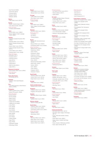 • New Plymouth (NZ026)
• Queenstown (NZ014)
• Tauranga (NZ022)
• Wanganui (NZ020)
• Wellington (NZ026)
Nigeria
• Lagos, British Council (NG150)
Norway
• Bergen, Friundervisningen (NO001)
• Oslo, Folkeuniversitetet (NO002)
Off-site Test Venue:
• Trondheim (NO001/NO002)
Oman
• Muscat, British Council (OM001)
• Muscat, Hawthorn English Language
Centre (OM021)
Pakistan
• Islamabad, Australian Education Office
(PK602)
• Islamabad, British Council (PK015)
• Karachi, Australian Education Office
(PK601)
• Karachi, British Council (PK010)
• Lahore, Australian Education Office
(PK175)
• Lahore, British Council (PK011)
• Peshawar, British Council (PK390)
Off-site Test Venues:
• Bahawalpur (PK011)
• Faisalabad (PK011)
• Hyderabad (PK010)
• Kabul (PK015)
• Multan (PK011)
• Quetta (PK010)
• Rahim Yar Khan (PK011)
• Sialkot (PK011)
Palestinian Territories
• East Jerusalem, British Council (PS003)
Off-site Test Venue:
• Gaza (PS003)
Papau New Guinea
• Port Morseby (AU110)
Paraguay
• Asuncion, Centro Anglo-Paraguayo
(PY001)
Peru
• Lima, British Asociacion Cultural Peruano
Britanica (PE505)
Philippines
• Makati City, British Council (PH001)
• Manila, IDP Education (PH009)
Off-site Test Venues:
• Bacolod (PH001)
• Bacolod (PH009)
• Baguio (PH001)
• Baguio (PH009)
• Cagayan De Oro (PH001)
• Cagayan De Oro (PH009)
• Cebu (PH001)
• Cebu (PH009)
• Davu (PH001)
• Davu (PH009)
• General Santos (PH009)
• Iligan (PH009)
• Iloilo (PH001)
• Iloilo (PH009)
• Legazpi (PH009)
• Nagu (PH001)
• Nagu (PH009)
• Tuguergarao (PH009)
• Zamboanga (PH009)
Poland
• Krakow, British Council (PL001)
• Warsaw, British Council (PL002)
Portugal
• Lisbon, British Council (PT008)
• Porto, British Council (PT021)
Off-site Test Venue:
• Coimbra (PT008)
Qatar
• Doha, British Council (QA001)
• Doha, College of the North Atlantic
(QA003)
Romania
• Bucharest, British Council (RO001)
Off-site Test Venues:
• Cluj (RO001)
• Iasi (RO001)
• Timisoara (RO001)
Russia
• Moscow, BKC International House
(RU006)
• Moscow, British Council (RU001)
• St Petersburg, British Council (RU004)
Off-site Test Venues:
• Blagoveschensk (RU001)
• Ekaterinburg (RU001)
• Irkutsk (RU001)
• Krasnoyarsk (RU001)
• Khabarovsk (RU001)
• Nizhniy Novgorod (RU001)
• Novosibirsk (RU001)
• Omsk (RU001)
• Petropavlovsk-Kamchatsky (RU001)
• Rostov-onDon (RU001)
• Samara (RU001)
• Sochi (RU001)
• Tomsk (RU001)
• Volgograd (RU001)
• Vladivistock (RU001)
Saudi Arabia
• Dammam, British Council (SA105)
• Jeddah, British Council (SA100)
• Riyadh, British Council (SA102)
Senegal
• Dakar, British Council (SN002)
Serbia and Montenegro
• Belgrade, British Council (EA001)
Singapore
• Singapore, British Council (SG002)
• Singapore, IDP Education (SG017)
Slovakia
• Bratislava, British Council (SK005)
Slovenia
• Ljubljana, British Council (SI003)
Solomon Islands
• Solomon Islands (AU156)
South Africa
• Capetown, British Council (ZA005)
• Durban, British Council (ZA052)
• Johannesburg, British Council (ZA001)
Off-site Test Venues:
• Botswana (ZA001)
• Mozambique (ZA001)
Spain
• Barcelona, British Council (ES017)
• Bilbao, British Council (ES032)
• Madrid, British Council (ES024)
• Valencia, British Council (ES011)
Off-site Test Venues:
• Las Palmas De Gran Canaria (ES017)
• Palma De Mallorca (ES017)
• Seville (ES024)
Sri Lanka
• Colombo, Australian College of Business
 Technology (LK012)
• Colombo, British Council (LK001)
• Kandy, British Council (LK011)
Sudan
• Khartoum, British Council (SD001)
Sweden
• Gothenburg, Folkuniversitetet (SE004)
• Lund, Folkuniversitetet (SE008)
• Stockholm, Folkuniversitetet (SE011)
Switzerland
• Berne, British Council (CH066)
Off-site Test Venues:
• Chur (CH066)
• Lausanne (CH066)
• Neuchâtel (CH066)
• Zürich (CH066)
Syria
• Damascus, British Council (SY002)
Off-site Test Venue:
• Aleppo (SY002)
Taiwan
• Kaohsiung, British Council (TW017)
• Kaohsiung, IDP Education (TW015)
• Taichung, IDP Education (TW057)
• Taipei, British Council (TW010)
• Taipei, IDP Education (TW001)
Off-site Test Venue:
• Kaohsiung City (TW017)
Tanzania
• Dar Es Salaam, British Council (TZ003)
Timor Leste
• Dili (ID014)
Thailand
• Bangkok, British Council (TH001)
• Bangkok, IDP Education (TH011)
• Chiang Mai, Australia Centre (TH103)
• Chiang Mai, British Council (TH002)
Off-site Test Venues:
• Hat Yai (TH011)
• Khon Kaen (TH011)
Tunisia
• Tunis, British Council (TN001)
Turkey
• Istanbul, British Council (TR002)
Off-site Test Venues:
• Ankara (TR002)
• Izmir (TR002)
Uganda
• Kampala, British Council (UG001)
Off-site Test Venue:
• Kigali (UG001)
Ukraine
• Kyiv, British Council (UA001)
United Arab Emirates
• Abu Dhabi, British Council (AE110)
• Abu Dhabi, Higher College of Technology
(AE113)
• Al Ain, United Arab Emirates University
(AE500)
• Dubai, British Council (AE001)
• Dubai, Institute of Applied Technology
(AE166)
• Dubai, University of Wollongong (AE109)
• Dubai, Zayed University (AE119)
Off-site Test Venues:
• Al Ain (AE113)
• Dubai (AE113)
• Fujaurah (AE113)
• Ras Al Khaimah (AE113)
United States of America
• Boston, ELS Language Centres (US081)
• Chicago, ELS Language Centres
(US083)
• Dallas, Southern Methodist University
(US105)
• Fort Lauderdale, TALK International
(US051)
• Houston, ELS Language Centres
(US080)
• Los Angeles, ELS Language Centres
(US085)
• Manhattan, ELS Language Centres
(US084)
• Philadelphia, English Language Center,
Drexel University (US112)
• Portland, ELS Language Centres (US092)
• San Diego, International House (US071)
• San Francisco, ELS Language Centres
(US086)
• Washington DC, Inlingua English Centre
(US050)
Uruguay
• Montevideo, Instituto Cultural Anglo
Uruguayo (UY001)
Uzbekistan
• Tashkent, British Council (UZ025)
Off-site Test Venues:
• Ashgabat (UZ025)
• Dushanbe (UZ025)
Venezuela
• Caracas, British Council (VE001)
Vietnam
• Danang City, University of Danang,
University of Queensland English
Language Institute (VN065).
• Hanoi, British Council (VN002)
• Hanoi, IDP Education (VN104)
• Ho Chi Minh City, British Council (VN028)
• Ho Chi Minh City, IDP Education (VN101)
Off-site Test Venue:
• Danang City (VN002)
Yemen
• Sana’a, British Council (YE100)
Zambia
• Lusaka, British Council (ZM601)
• Lusaka, Australian Institute of Business
and Technology (ZM205)
Off-site Test Venue:
• Lilongwe (ZM601)
Zimbabwe
• Harare, British Council (ZW001)
IELTS Handbook 2007 | 19
4173 7Y07 IELTShbk_body [prf5] 22/6/07 15:33 Page 19
 