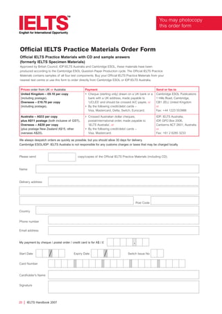 Official IELTS Practice Materials Order Form
Official IELTS Practice Materials with CD and sample answers
(formerly IELTS Specimen Materials)
Approved by British Council, IDP:IELTS Australia and Cambridge ESOL, these materials have been
produced according to the Cambridge ESOL Question Paper Production cycle. The Official IELTS Practice
Materials contains samples of all four test components. Buy your Official IELTS Practice Materials from your
nearest test centre or use this form to order directly from Cambridge ESOL or IDP:IELTS Australia.
//
Please send copy/copies of the Official IELTS Practice Materials (including CD).
Name
Delivery address
Post Code
Country
Phone number
Email address
.
We always despatch orders as quickly as possible, but you should allow 30 days for delivery.
Cambridge ESOL/IDP: IELTS Australia is not responsible for any customs charges or taxes that may be charged locally.
My payment by cheque / postal order / credit card is for A$ / £
Start Date Expiry Date Switch Issue No
Card Number
Cardholder’s Name
Signature
Prices order from UK or Australia Payment Send or fax to
United Kingdom – £9.10 per copy
(including postage).
Overseas – £10.70 per copy
(including postage).
• Cheque (sterling only) drawn on a UK bank or a
bank with a UK address, made payable to
‘UCLES’ and should be crossed A/C payee, or
• By the following credit/debit cards –
Visa, Mastercard, Delta, Switch, Eurocard.
Cambridge ESOL Publications
1 Hills Road, Cambridge,
CB1 2EU, United Kingdom
or
Fax: +44 1223 553988
Australia – A$33 per copy
plus A$11 postage (both inclusive of GST).
Overseas – A$30 per copy
(plus postage New Zealand A$15, other
overseas A$20).
• Crossed Australian dollar cheques,
postal/international order, made payable to
‘IELTS Australia’, or
• By the following credit/debit cards –
Visa, Mastercard.
IDP: IELTS Australia,
IDP, GPO Box 2006,
Canberra ACT 2601, Australia
or
Fax: +61 2 6285 3233
20 | IELTS Handbook 2007
You may photocopy
this order form
4173 7Y07 IELTShbk_body [prf5] 22/6/07 15:34 Page 20
 