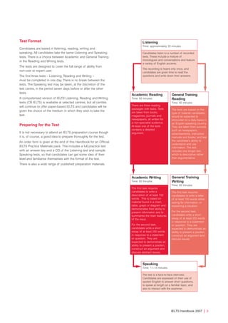 Test Format
Candidates are tested in listening, reading, writing and
speaking. All candidates take the same Listening and Speaking
tests. There is a choice between Academic and General Training
in the Reading and Writing tests.
The tests are designed to cover the full range of ability from
non-user to expert user.
The first three tests – Listening, Reading and Writing –
must be completed in one day. There is no break between the
tests. The Speaking test may be taken, at the discretion of the
test centre, in the period seven days before or after the other
tests.
A computerised version of IELTS Listening, Reading and Writing
tests (CB IELTS) is available at selected centres, but all centres
will continue to offer paper-based IELTS and candidates will be
given the choice of the medium in which they wish to take the
test.
Preparing for the Test
It is not necessary to attend an IELTS preparation course though
it is, of course, a good idea to prepare thoroughly for the test.
An order form is given at the end of this Handbook for an Official
IELTS Practice Materials pack. This includes a full practice test
with an answer key and a CD of the Listening test and sample
Speaking tests, so that candidates can get some idea of their
level and familiarise themselves with the format of the test.
There is also a wide range of published preparation materials.
IELTS Handbook 2007 | 3
Listening
Time: approximately 30 minutes
Candidates listen to a number of recorded
texts. These include a mixture of
monologues and conversations and feature
a variety of English accents.
The recording is heard only once, and
candidates are given time to read the
questions and write down their answers.
Academic Reading
Time: 60 minutes
There are three reading
passages with tasks. Texts
are taken from books,
magazines, journals and
newspapers, all written for
a non-specialist audience.
At least one of the texts
contains a detailed
argument.
Academic Writing
Time: 60 minutes
The first task requires
candidates to write a
description of at least 150
words. This is based on
material found in a chart,
table, graph or diagram and
demonstrates their ability to
present information and to
summarise the main features
of the input.
For the second task,
candidates write a short
essay of at least 250 words
in response to a statement
or question. They are
expected to demonstrate an
ability to present a position,
construct an argument and
discuss abstract issues.
General Training
Writing
Time: 60 minutes
The first task requires
candidates to write a letter
of at least 150 words either
asking for information, or
explaining a situation.
For the second task,
candidates write a short
essay of at least 250 words
in response to a statement
or question. They are
expected to demonstrate an
ability to present a position,
construct an argument and
discuss issues.
Speaking
Time: 11–14 minutes
The test is a face-to-face interview.
Candidates are assessed on their use of
spoken English to answer short questions,
to speak at length on a familiar topic, and
also to interact with the examiner.
General Training
Reading
Time: 60 minutes
The texts are based on the
type of material candidates
would be expected to
encounter on a daily basis in
an English-speaking country.
They are taken from sources
such as newspapers,
advertisements, instruction
manuals and books, and test
the candidate’s ability to
understand and use
information. The test
includes one longer text,
which is descriptive rather
than argumentative.
4173 7Y07 IELTShbk_body [prf5] 22/6/07 15:33 Page 3
 