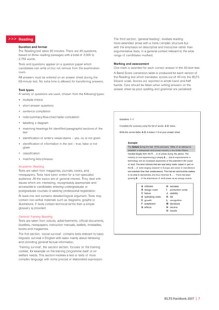 Reading
Duration and format
The Reading test takes 60 minutes. There are 40 questions,
based on three reading passages with a total of 2,000 to
2,750 words.
Texts and questions appear on a question paper which
candidates can write on but not remove from the examination
room.
All answers must be entered on an answer sheet during the
60-minute test. No extra time is allowed for transferring answers.
Task types
A variety of questions are used, chosen from the following types:
• multiple choice
• short-answer questions
• sentence completion
• note/summary/flow-chart/table completion
• labelling a diagram
• matching headings for identified paragraphs/sections of the
text
• identification of writer’s views/claims – yes, no or not given
• identification of information in the text – true, false or not
given
• classification
• matching lists/phrases
Academic Reading
Texts are taken from magazines, journals, books, and
newspapers. Texts have been written for a non-specialist
audience. All the topics are of general interest. They deal with
issues which are interesting, recognisably appropriate and
accessible to candidates entering undergraduate or
postgraduate courses or seeking professional registration.
At least one text contains detailed logical argument. Texts may
contain non-verbal materials such as diagrams, graphs or
illustrations. If texts contain technical terms then a simple
glossary is provided.
General Training Reading
Texts are taken from notices, advertisements, official documents,
booklets, newspapers, instruction manuals, leaflets, timetables,
books and magazines.
The first section, ‘social survival’, contains texts relevant to basic
linguistic survival in English with tasks mainly about retrieving
and providing general factual information.
‘Training survival’, the second section, focuses on the training
context, for example on the training programme itself or on
welfare needs. This section involves a text or texts of more
complex language with some precise or elaborated expression.
The third section, ‘general reading’, involves reading
more extended prose with a more complex structure but
with the emphasis on descriptive and instructive rather than
argumentative texts, in a general context relevant to the wide
range of candidates involved.
Marking and assessment
One mark is awarded for each correct answer in the 40-item test.
A Band Score conversion table is produced for each version of
the Reading test which translates scores out of 40 into the IELTS
9-band scale. Scores are reported in whole band and half
bands. Care should be taken when writing answers on the
answer sheet as poor spelling and grammar are penalised.
>>>
Questions 1– 5
Complete the summary using the list of words, A-O, below.
Write the correct letter, A-O, in boxes 1-5 on your answer sheet.
Example
The failure during the late 1970s and early 1980s of an attempt to
establish a widespread wind power industry in the United States
resulted largely from the 1..... in oil prices during this period. The
industry is now experiencing a steady 2..... due to improvements in
technology and an increased awareness of the potential in the power
of wind. The wind turbines that are now being made, based in part on
the 3..... of wide-ranging research in Europe, are easier to manufacture
and maintain than their predecessors. This has led wind-turbine makers
to be able to standardise and thus minimise 4..... . There has been
growing 5..... of the importance of wind power as an energy source.
A criticism H success
B design costs I production costs
C failure J stability
D operating costs K fall
E growth L recognition
F scepticism M decisions
G effects N decline
O results
IELTS Handbook 2007 | 7
4173 7Y07 IELTShbk_body [prf5] 22/6/07 15:33 Page 7
 