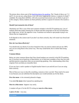 IELTS IDIOMS HAMED HASHEMIAN
The picture above shows part of the band descriptors for speaking. The 3 bands of above are 7, 8
and 9. As you can see, using idioms, even with some inappropriate choices, is typical of a band 7
candidate. By using them skillfully, with only occasional inaccuracies you are likely to get an 8
in this category. Rarely students use them perfectly and this is typical of someone who reaches a
9.
Should I just memorise lots of them?
Absolutely not! This is one of the most common mistakes in the IELTS speaking test. Lots of
students think that simply learning lots of idioms and then using them in the test will help them
get a high score. In fact, the opposite is true. Examiners are trained to spot people trying to use
idioms that are inappropriate.
It all depends on the context and if you don’t use them correctly, they will sound very forced and
unnatural.
How do I use them effectively?
You should only use idioms if you have heard how they are used in context and you are 100%
sure you are using them in the correct way. This may sound harsh, but it is better than losing
marks.
Common Idioms
Below are some common idioms that I have heard students use correctly in the IELTS speaking
test. If you have never heard any of them before, try to find more examples of how they are used
and then practice using them when you are practicing speaking. Also, understanding where they
originate from can help you remember them.
If you can, have a native speaker or English teacher listen to you and tell you if you are using
them correctly.
Most of these are ways to describe something, someone or how you feel. These tend to be easier
to use because you can substitute the description you would normally use for the idiom.
Over the moon– to be extremely pleased or happy.
I was over the moon when I passed my speaking test.
Once in a blue moon– happens very rarely.
A student will get a 9 in the IELTS writing test once in a blue moon.
A piece of cake– very easy.
 