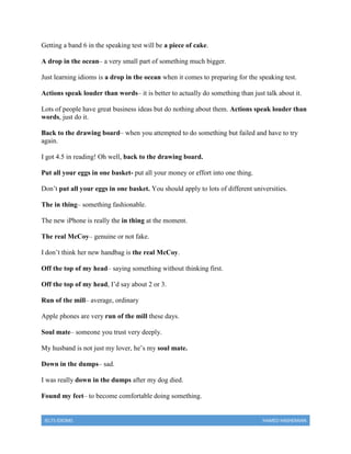 IELTS IDIOMS HAMED HASHEMIAN
Getting a band 6 in the speaking test will be a piece of cake.
A drop in the ocean– a very small part of something much bigger.
Just learning idioms is a drop in the ocean when it comes to preparing for the speaking test.
Actions speak louder than words– it is better to actually do something than just talk about it.
Lots of people have great business ideas but do nothing about them. Actions speak louder than
words, just do it.
Back to the drawing board– when you attempted to do something but failed and have to try
again.
I got 4.5 in reading! Oh well, back to the drawing board.
Put all your eggs in one basket- put all your money or effort into one thing.
Don’t put all your eggs in one basket. You should apply to lots of different universities.
The in thing– something fashionable.
The new iPhone is really the in thing at the moment.
The real McCoy– genuine or not fake.
I don’t think her new handbag is the real McCoy.
Off the top of my head– saying something without thinking first.
Off the top of my head, I’d say about 2 or 3.
Run of the mill– average, ordinary
Apple phones are very run of the mill these days.
Soul mate– someone you trust very deeply.
My husband is not just my lover, he’s my soul mate.
Down in the dumps– sad.
I was really down in the dumps after my dog died.
Found my feet– to become comfortable doing something.
 