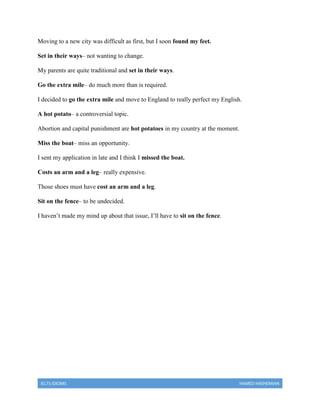 IELTS IDIOMS HAMED HASHEMIAN
Moving to a new city was difficult as first, but I soon found my feet.
Set in their ways– not wanting to change.
My parents are quite traditional and set in their ways.
Go the extra mile– do much more than is required.
I decided to go the extra mile and move to England to really perfect my English.
A hot potato– a controversial topic.
Abortion and capital punishment are hot potatoes in my country at the moment.
Miss the boat– miss an opportunity.
I sent my application in late and I think I missed the boat.
Costs an arm and a leg– really expensive.
Those shoes must have cost an arm and a leg.
Sit on the fence– to be undecided.
I haven’t made my mind up about that issue, I’ll have to sit on the fence.
 