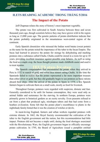 Mr. ZenicNguyen
Tel: 0169. 489. 3232
www.facebook.com/IELTSstepbystep
ILETS READING ACADEMIC TRONG THÁNG 5/2016
The Impact of the Potato
Jeff Chapman relates the story of history’s most important vegetable.
The potato was first cultivated in South America between three and seven
thousand years ago, though scientists believe they may have grown wild in the region
as long as 13,000 years ago. The genetic patterns of potato distribution indicate that
the potato probably originated in the mountainous west-central region of the
continent.
Early Spanish chroniclers who misused the Indian word batata (sweet potato)
as the name for the potato noted the importance of the tuber to the Incan Empire. The
Incas had learned to preserve the potato for storage by dehydrating and mashing
potatoes into a substance called Chuñu. Chuñu could be stored in a room for up to 10
years, providing excellent insurance against possible crop failures. As well as using
the food as a staple crop, the Incas thought potatoes made childbirth easier and used it
to treat injuries.
The Spanish conquistadors first encountered the potato when they arrived in
Peru in 1532 in search of gold, and noted Inca miners eating Chuñu. At the time the
Spaniards failed to realize that the potato represented a far more important treasure
than either silver or gold, but they did gradually begin to use potatoes as basic rations
aboard their ships. After the arrival of the potato in Spain in 1570, a few Spanish
farmers began to cultivate them on a small scale, mostly as food for livestock.
Throughout Europe, potatoes were regarded with suspicion, distaste and fear.
Generally considered to be unfit for human consumption, they were used only as
animal fodder and sustenance for the starving. In northern Europe, potatoes were
primarily grown in botanical gardens as an exotic novelty. Even peasants refused to
eat from a plant that produced ugly, misshapen tubers and that had come from a
heathen civilization. Some felt that the potato plant’s resemblance to plants in the
nightshade family hinted that it was the creation of witches or devils.
In meat-loving England, farmers and urban workers regarded potatoes with
extreme distaste. In 1662, the Royal Society recommended the cultivation of the
tuber to the English government and the nation, but this recommendation had little
impact. Potatoes did not become a staple until, during the food shortages associated
with the Revolutionary Wars, the English government began to officially encourage
potato cultivation. In 1795, the Board of Agriculture issued a pamphlet entitled
1
Mr. ZenicNguyen
Tel: 0169. 489. 3232
www.facebook.com/IELTSstepbystep
 